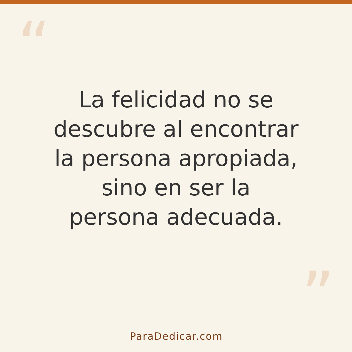 Frase para dedicar: La felicidad no se descubre al encontrar la persona apropiada, sino en ser la persona adecuada.