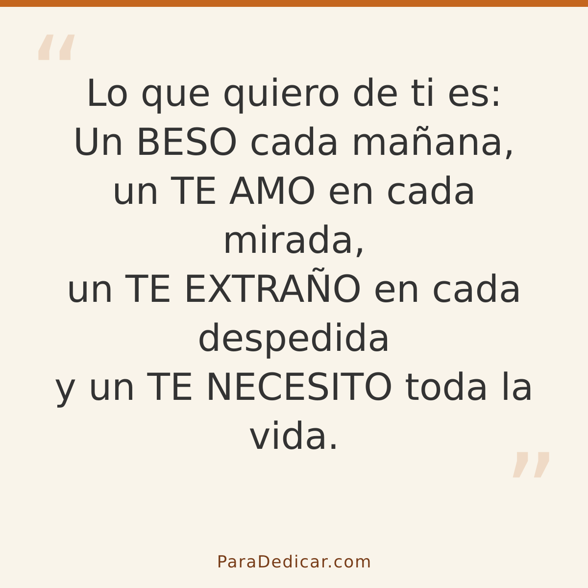 Frase para dedicar: Lo que quiero de ti es: Un BESO cada mañana, un TE AMO en cada mirada, un TE EXTRAÑO en cada despedida y un TE NECESITO…